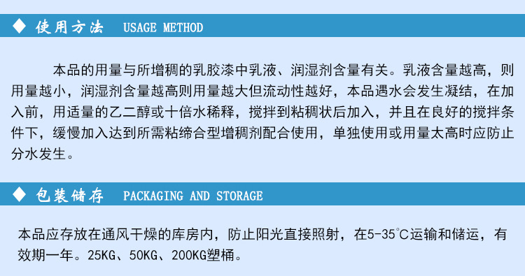 本品遇水會發(fā)生凝結(jié)，在加入前，用適量的乙二醇或十倍水稀釋，攪拌到粘稠狀后加入，并且在良好的攪拌條件下，緩慢加入達(dá)到所需粘締合型增稠劑配合使用，單獨(dú)使用或用量太高時(shí)應(yīng)防止分水發(fā)生。